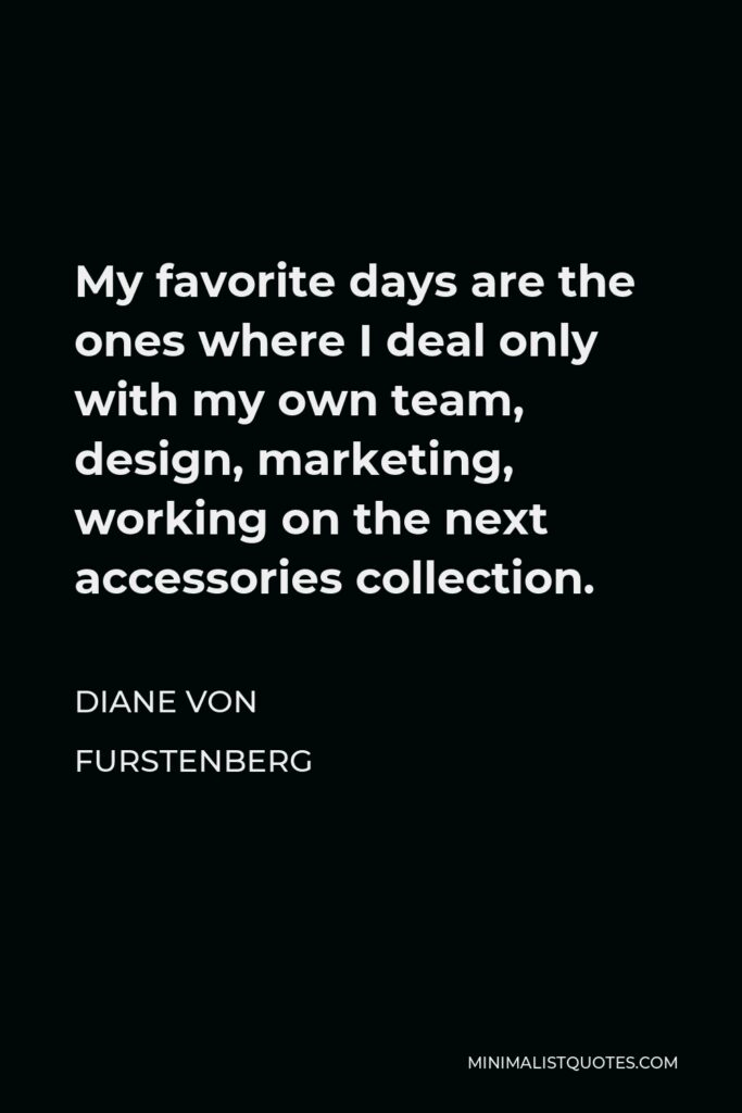 Diane Von Furstenberg Quote - My favorite days are the ones where I deal only with my own team, design, marketing, working on the next accessories collection.