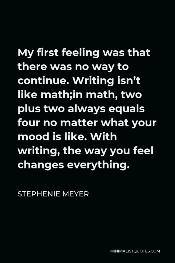 Stephenie Meyer Quote - My first feeling was that there was no way to continue. Writing isn’t like math;in math, two plus two always equals four no matter what your mood is like. With writing, the way you feel changes everything.