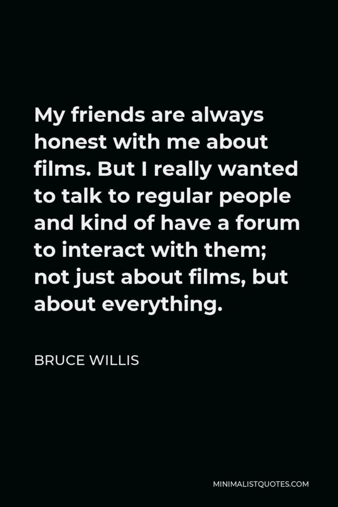 Bruce Willis Quote - My friends are always honest with me about films. But I really wanted to talk to regular people and kind of have a forum to interact with them; not just about films, but about everything.