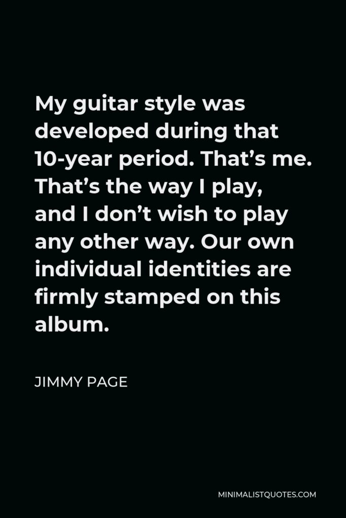 Jimmy Page Quote - My guitar style was developed during that 10-year period. That’s me. That’s the way I play, and I don’t wish to play any other way. Our own individual identities are firmly stamped on this album.