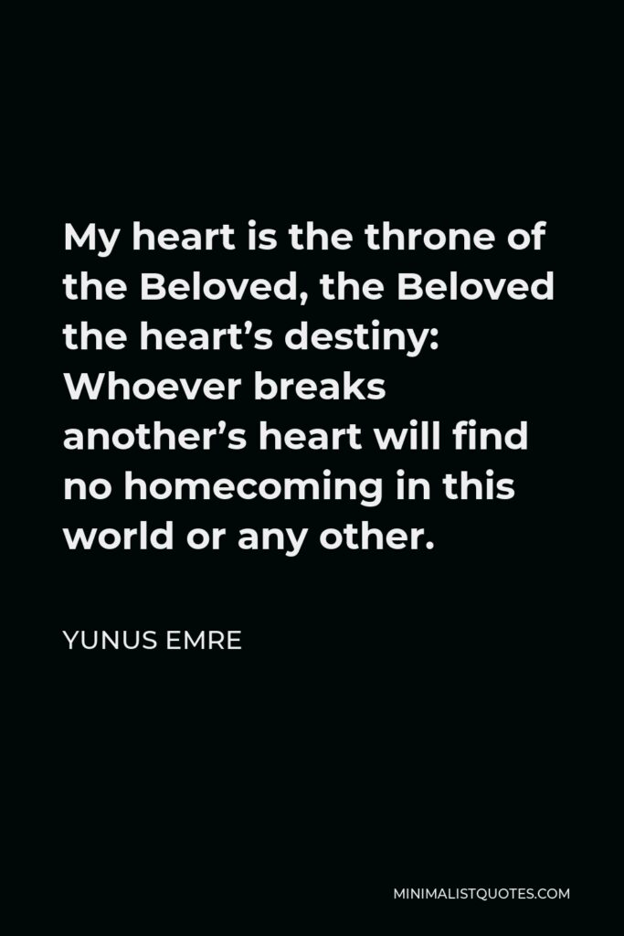Yunus Emre Quote - My heart is the throne of the Beloved, the Beloved the heart’s destiny: Whoever breaks another’s heart will find no homecoming in this world or any other.