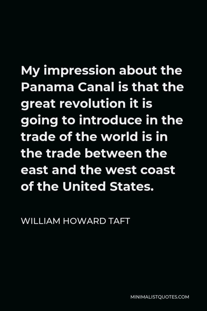William Howard Taft Quote - My impression about the Panama Canal is that the great revolution it is going to introduce in the trade of the world is in the trade between the east and the west coast of the United States.
