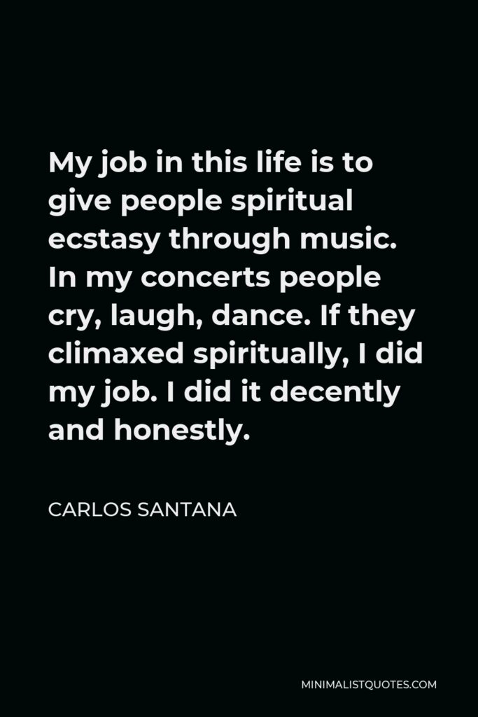 Carlos Santana Quote - My job in this life is to give people spiritual ecstasy through music. In my concerts people cry, laugh, dance. If they climaxed spiritually, I did my job. I did it decently and honestly.