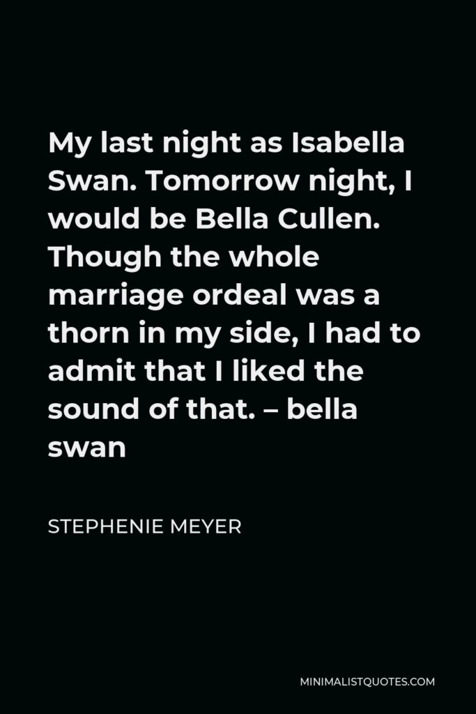 Stephenie Meyer Quote - My last night as Isabella Swan. Tomorrow night, I would be Bella Cullen. Though the whole marriage ordeal was a thorn in my side, I had to admit that I liked the sound of that. – bella swan