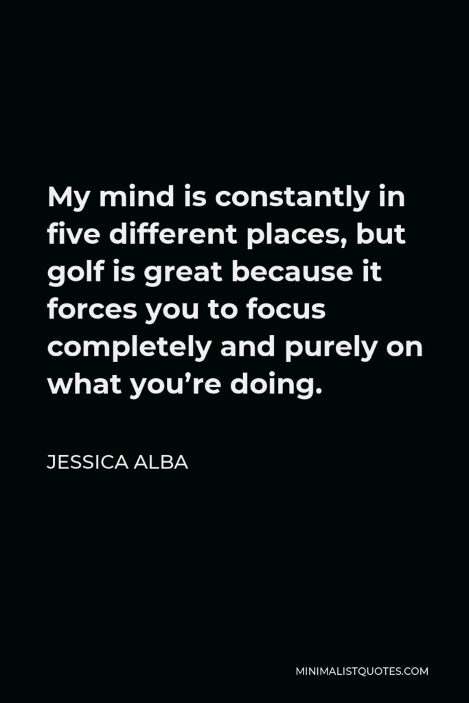 Jessica Alba Quote - My mind is constantly in five different places, but golf is great because it forces you to focus completely and purely on what you’re doing.