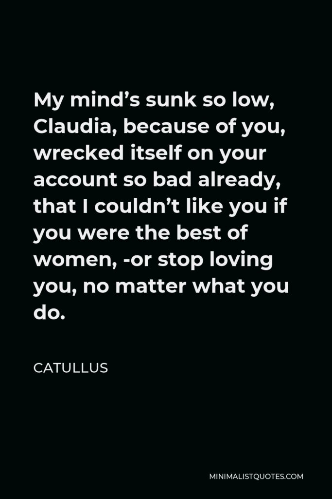 Catullus Quote - My mind’s sunk so low, Claudia, because of you, wrecked itself on your account so bad already, that I couldn’t like you if you were the best of women, -or stop loving you, no matter what you do.