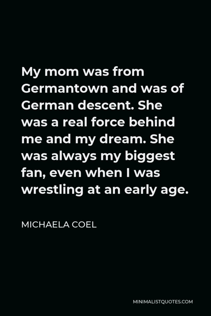 Michaela Coel Quote - My mom was from Germantown and was of German descent. She was a real force behind me and my dream. She was always my biggest fan, even when I was wrestling at an early age.