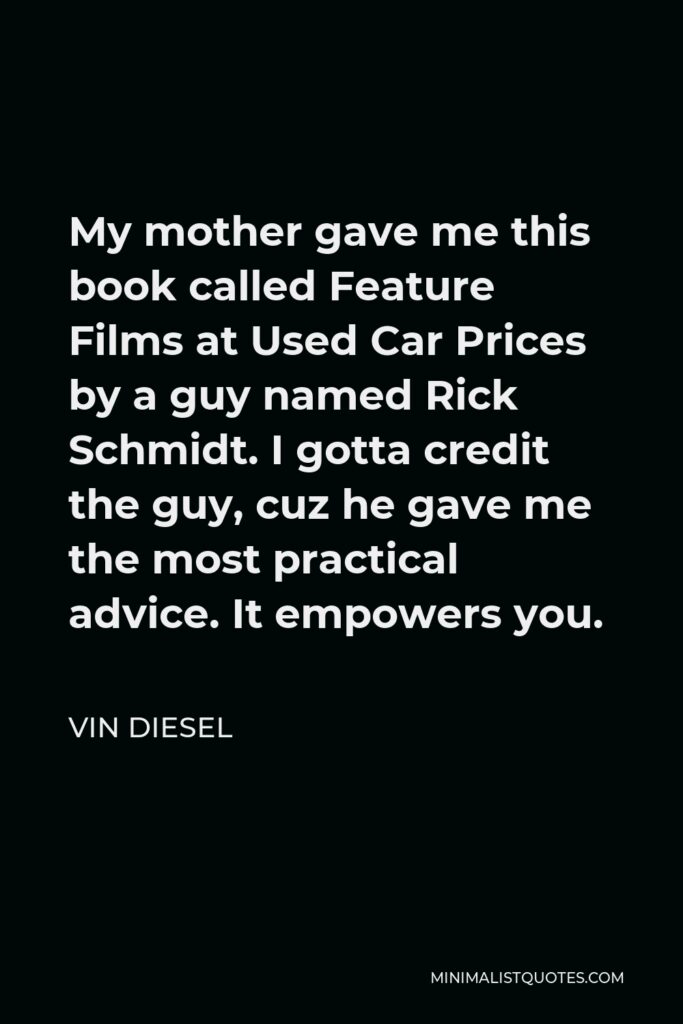 Vin Diesel Quote - My mother gave me this book called Feature Films at Used Car Prices by a guy named Rick Schmidt. I gotta credit the guy, cuz he gave me the most practical advice. It empowers you.