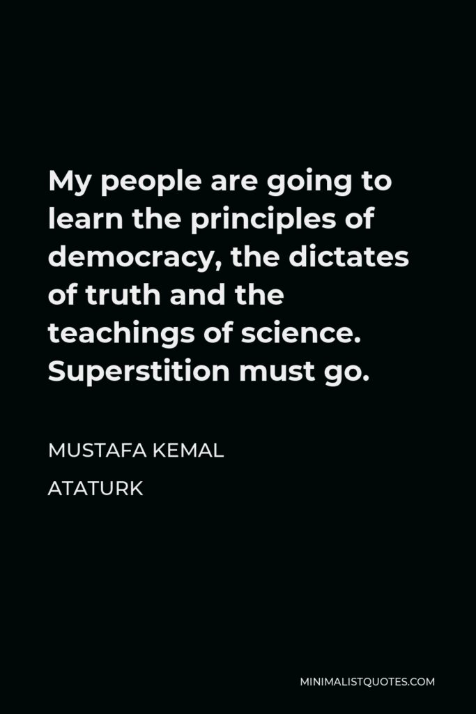 Mustafa Kemal Ataturk Quote - My people are going to learn the principles of democracy, the dictates of truth and the teachings of science. Superstition must go.