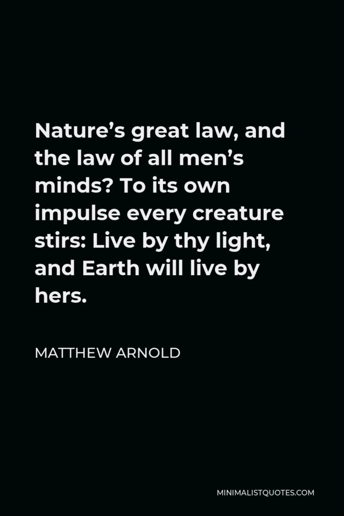 Matthew Arnold Quote - Nature’s great law, and the law of all men’s minds? To its own impulse every creature stirs: Live by thy light, and Earth will live by hers.