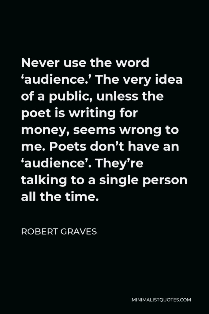 Robert Graves Quote - Never use the word ‘audience.’ The very idea of a public, unless the poet is writing for money, seems wrong to me. Poets don’t have an ‘audience’. They’re talking to a single person all the time.