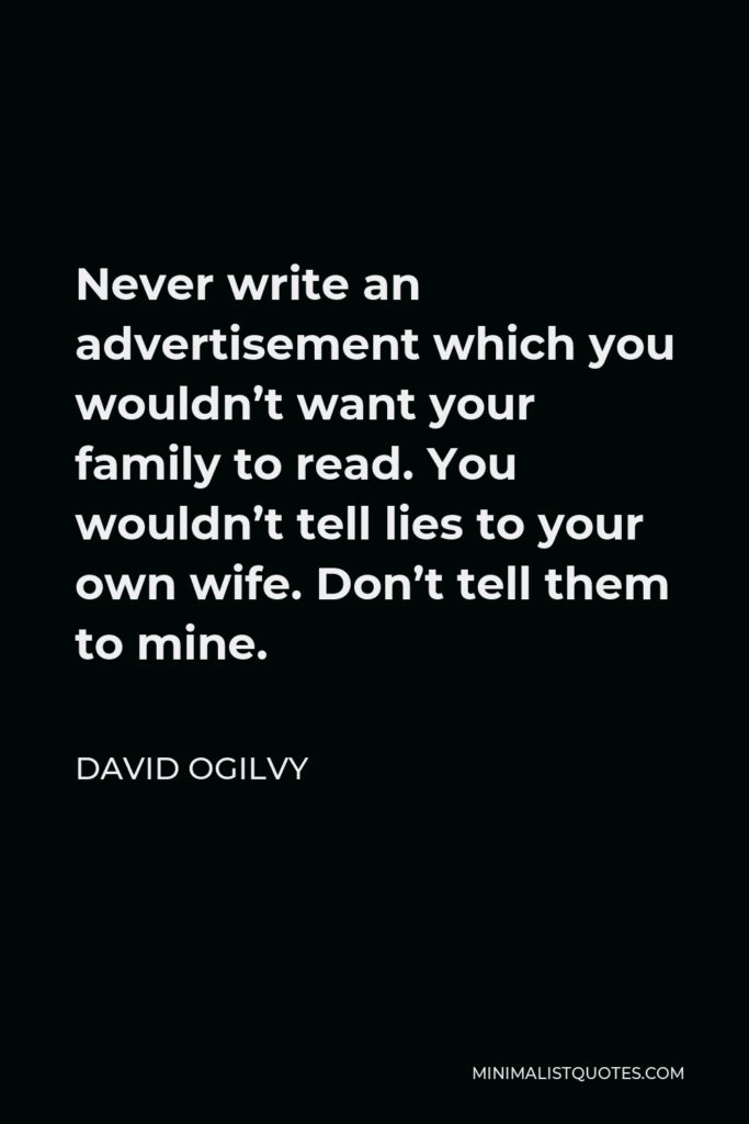 David Ogilvy Quote - Never write an advertisement which you wouldn’t want your family to read. You wouldn’t tell lies to your own wife. Don’t tell them to mine.