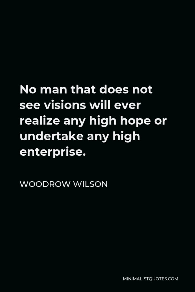 Woodrow Wilson Quote - No man that does not see visions will ever realize any high hope or undertake any high enterprise.