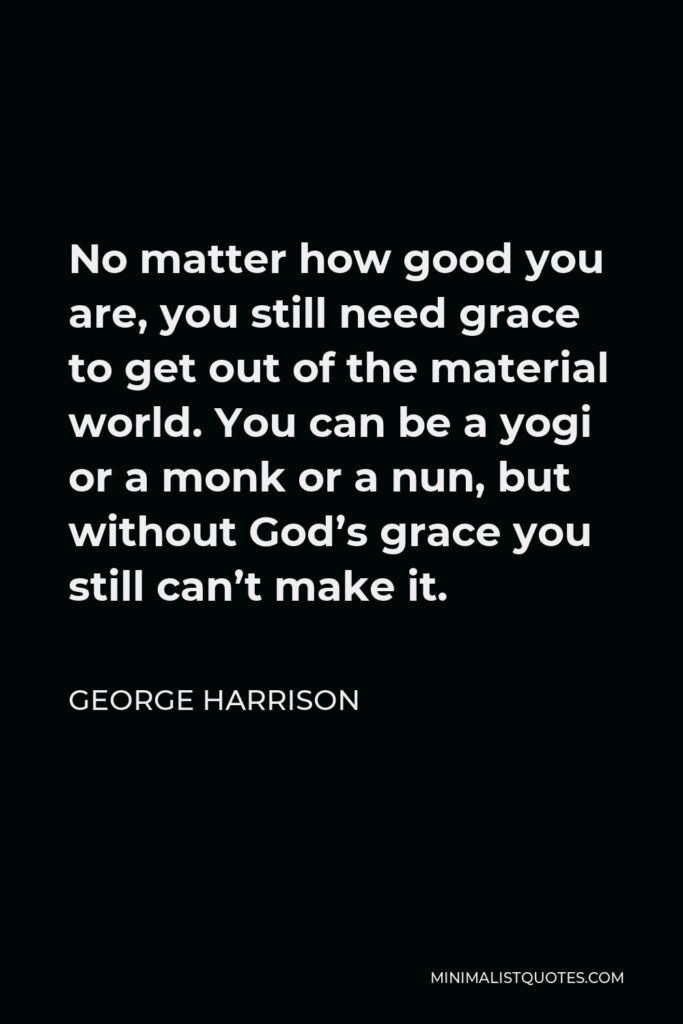 George Harrison Quote - No matter how good you are, you still need grace to get out of the material world. You can be a yogi or a monk or a nun, but without God’s grace you still can’t make it.