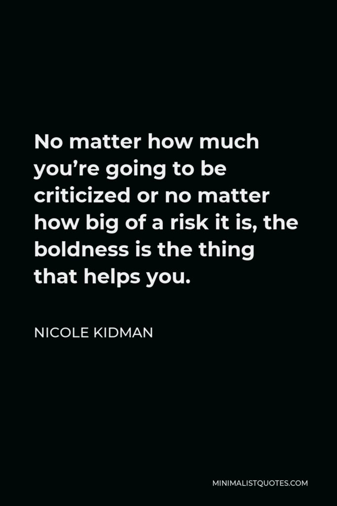Nicole Kidman Quote - No matter how much you’re going to be criticized or no matter how big of a risk it is, the boldness is the thing that helps you.