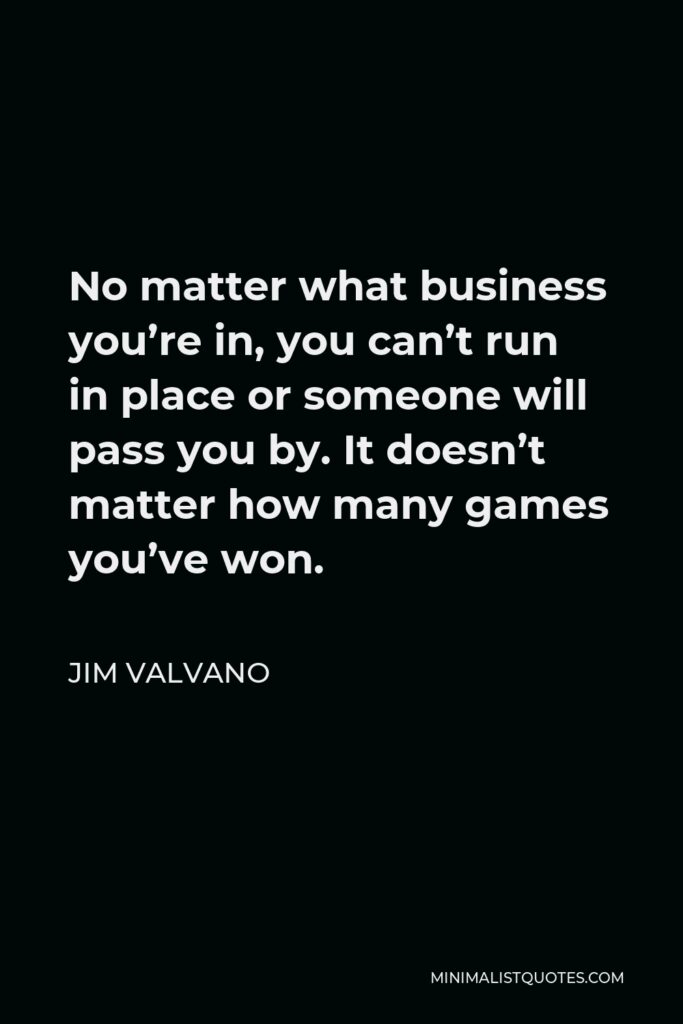 Jim Valvano Quote - No matter what business you’re in, you can’t run in place or someone will pass you by. It doesn’t matter how many games you’ve won.