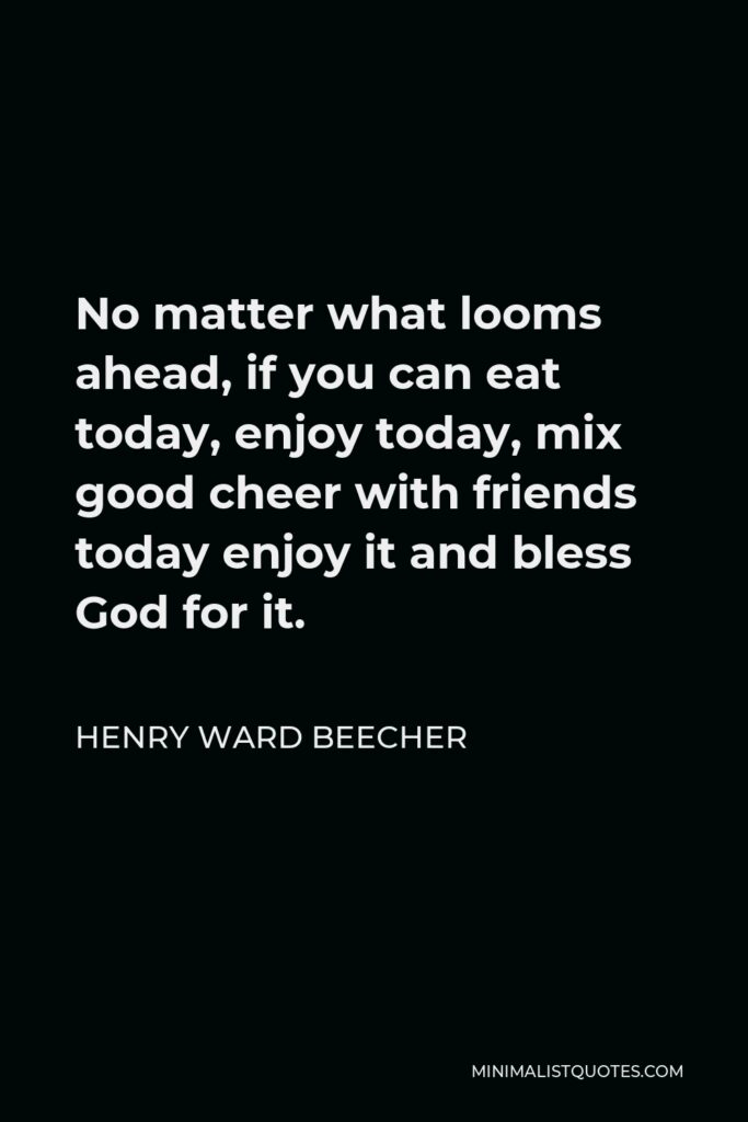 Henry Ward Beecher Quote - No matter what looms ahead, if you can eat today, enjoy the sunlight today, mix good cheer with friends today, enjoy it and bless God for it. Do not look back on happiness — or dream of it in the future. You are only sure of today; do not let yourself be cheated out of it.