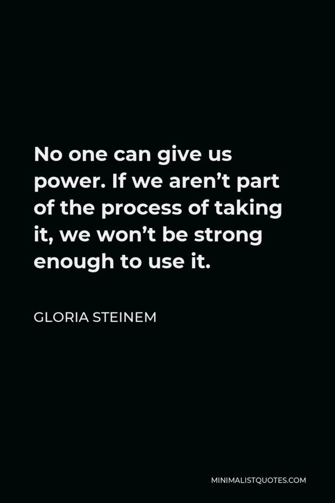 Gloria Steinem Quote - No one can give us power. If we aren’t part of the process of taking it, we won’t be strong enough to use it.