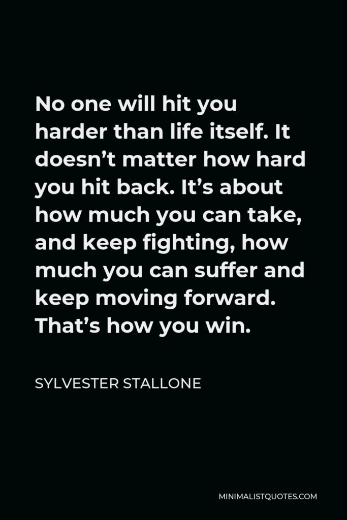 Sylvester Stallone Quote - No one will hit you harder than life itself. It doesn’t matter how hard you hit back. It’s about how much you can take, and keep fighting, how much you can suffer and keep moving forward. That’s how you win.