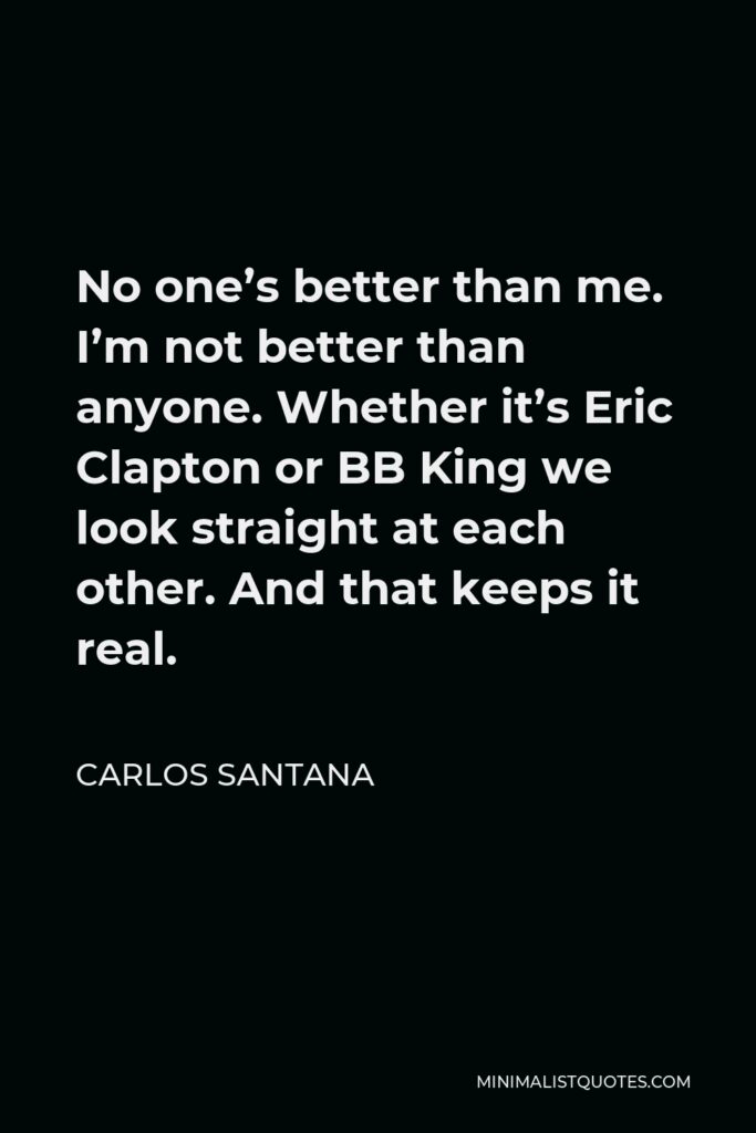 Carlos Santana Quote - No one’s better than me. I’m not better than anyone. Whether it’s Eric Clapton or BB King we look straight at each other. And that keeps it real.