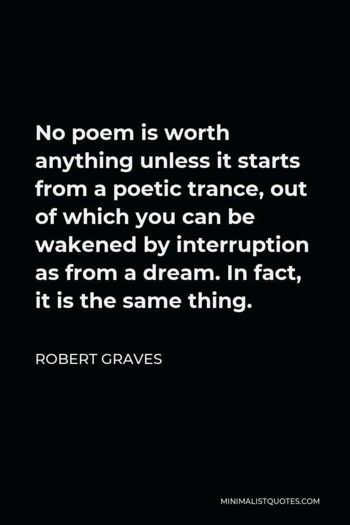 Robert Graves Quote - No poem is worth anything unless it starts from a poetic trance, out of which you can be wakened by interruption as from a dream. In fact, it is the same thing.