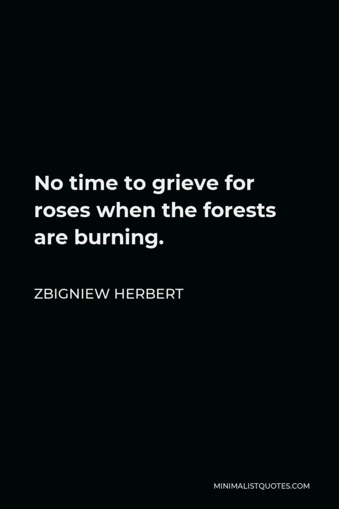Zbigniew Herbert Quote - No time to grieve for roses when the forests are burning.