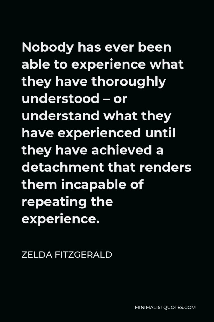 Zelda Fitzgerald Quote - Nobody has ever been able to experience what they have thoroughly understood – or understand what they have experienced until they have achieved a detachment that renders them incapable of repeating the experience.