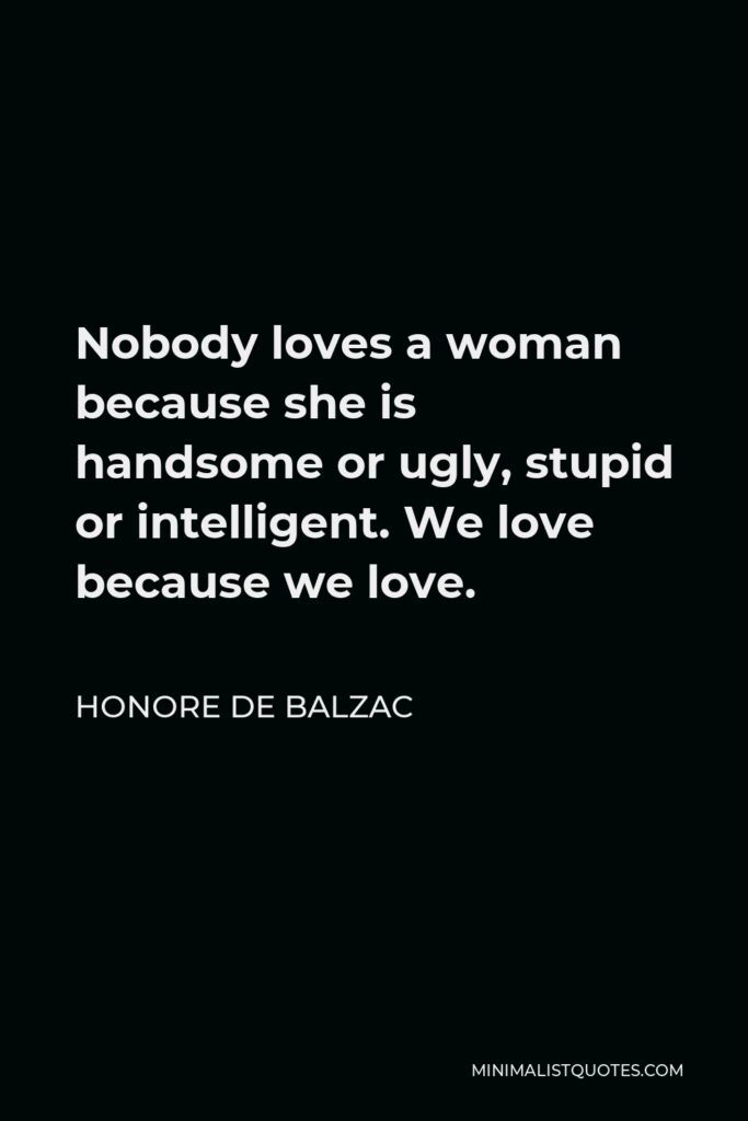 Honore de Balzac Quote - Nobody loves a woman because she is handsome or ugly, stupid or intelligent. We love because we love.