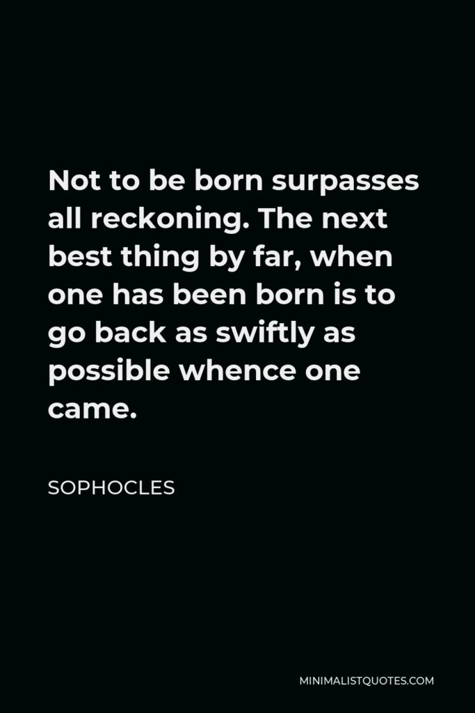Sophocles Quote - Not to be born surpasses all reckoning. The next best thing by far, when one has been born is to go back as swiftly as possible whence one came.