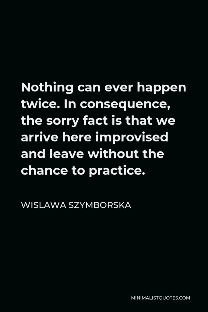 Wislawa Szymborska Quote - Nothing can ever happen twice. In consequence, the sorry fact is that we arrive here improvised and leave without the chance to practice.