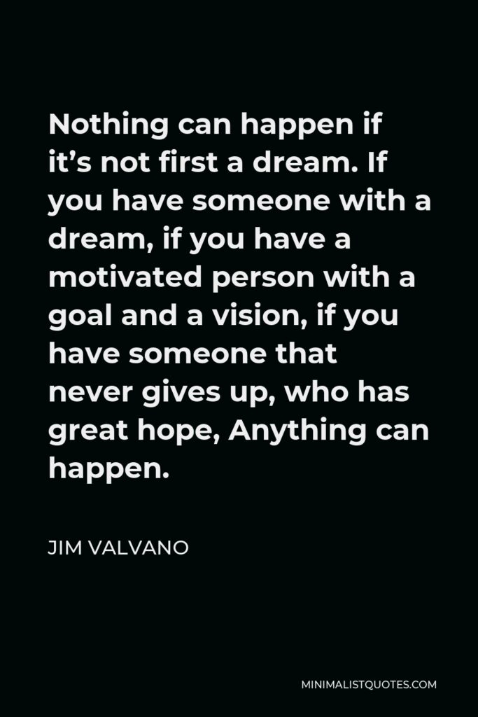Jim Valvano Quote - Nothing can happen if it’s not first a dream. If you have someone with a dream, if you have a motivated person with a goal and a vision, if you have someone that never gives up, who has great hope, Anything can happen.