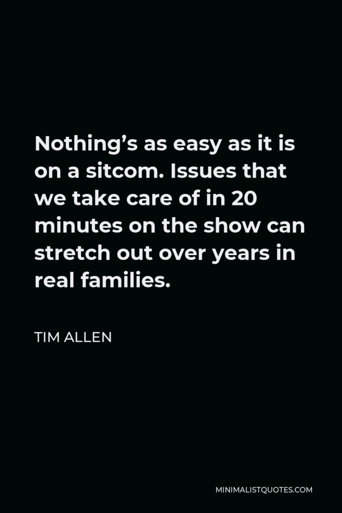 Tim Allen Quote - Nothing’s as easy as it is on a sitcom. Issues that we take care of in 20 minutes on the show can stretch out over years in real families.