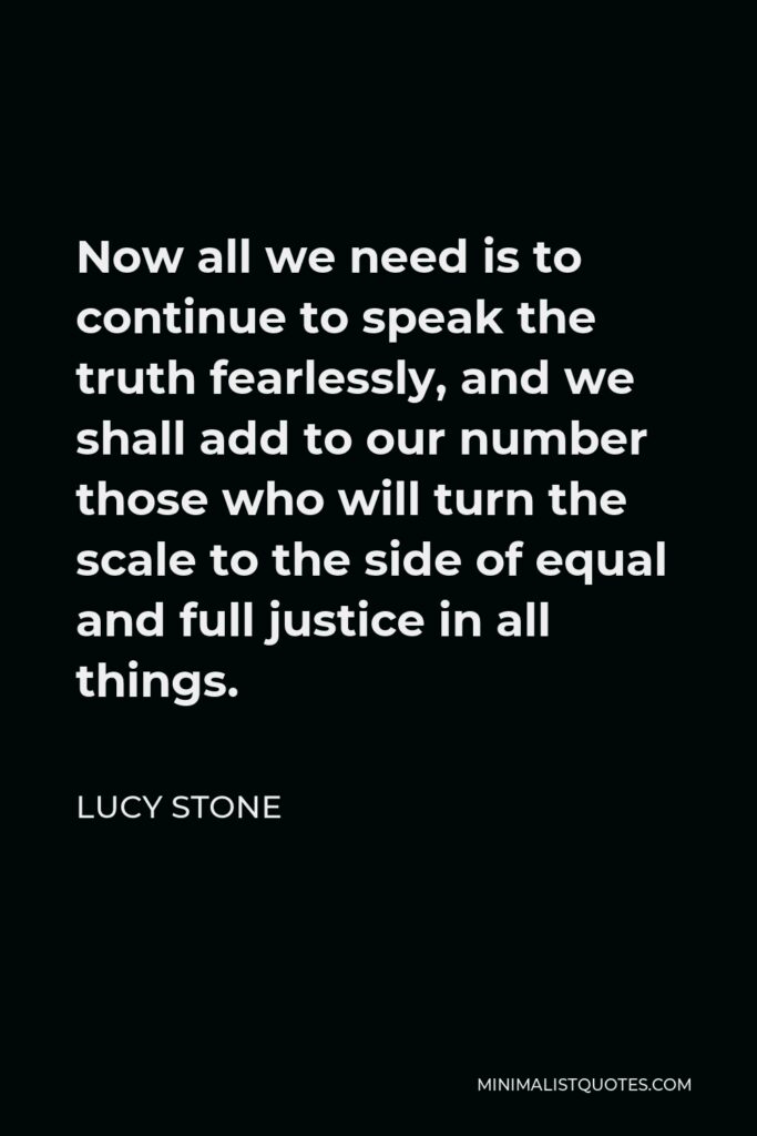 Lucy Stone Quote - Now all we need is to continue to speak the truth fearlessly, and we shall add to our number those who will turn the scale to the side of equal and full justice in all things.