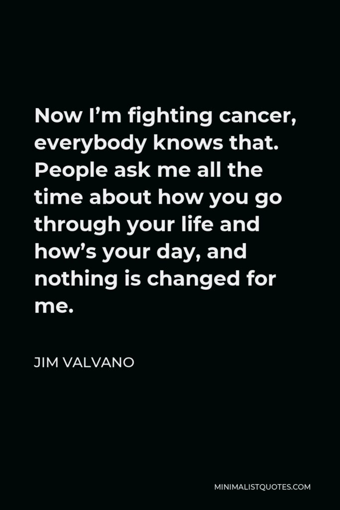 Jim Valvano Quote - Now I’m fighting cancer, everybody knows that. People ask me all the time about how you go through your life and how’s your day, and nothing is changed for me.