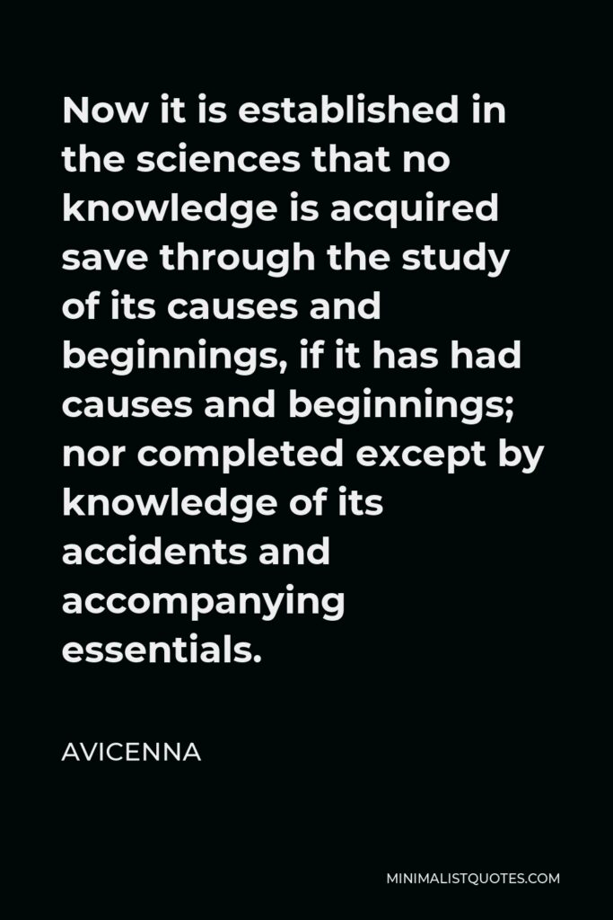 Avicenna Quote - Now it is established in the sciences that no knowledge is acquired save through the study of its causes and beginnings, if it has had causes and beginnings; nor completed except by knowledge of its accidents and accompanying essentials.