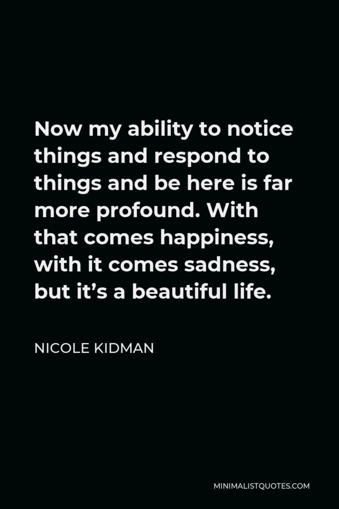 Nicole Kidman Quote - Now my ability to notice things and respond to things and be here is far more profound. With that comes happiness, with it comes sadness, but it’s a beautiful life.