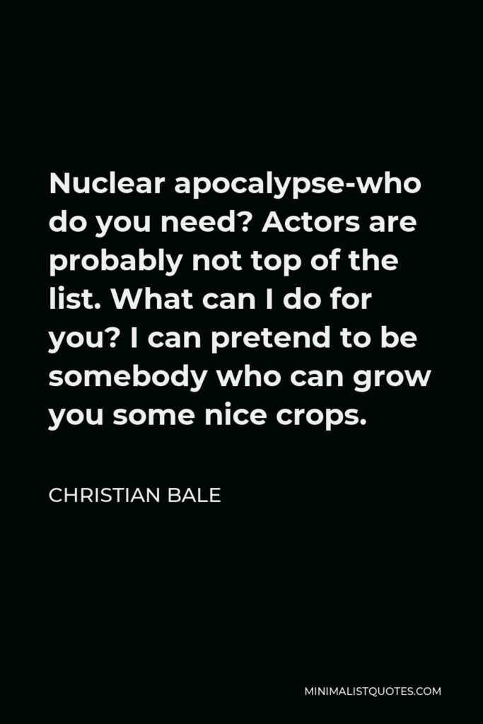 Christian Bale Quote - Nuclear apocalypse-who do you need? Actors are probably not top of the list. What can I do for you? I can pretend to be somebody who can grow you some nice crops.