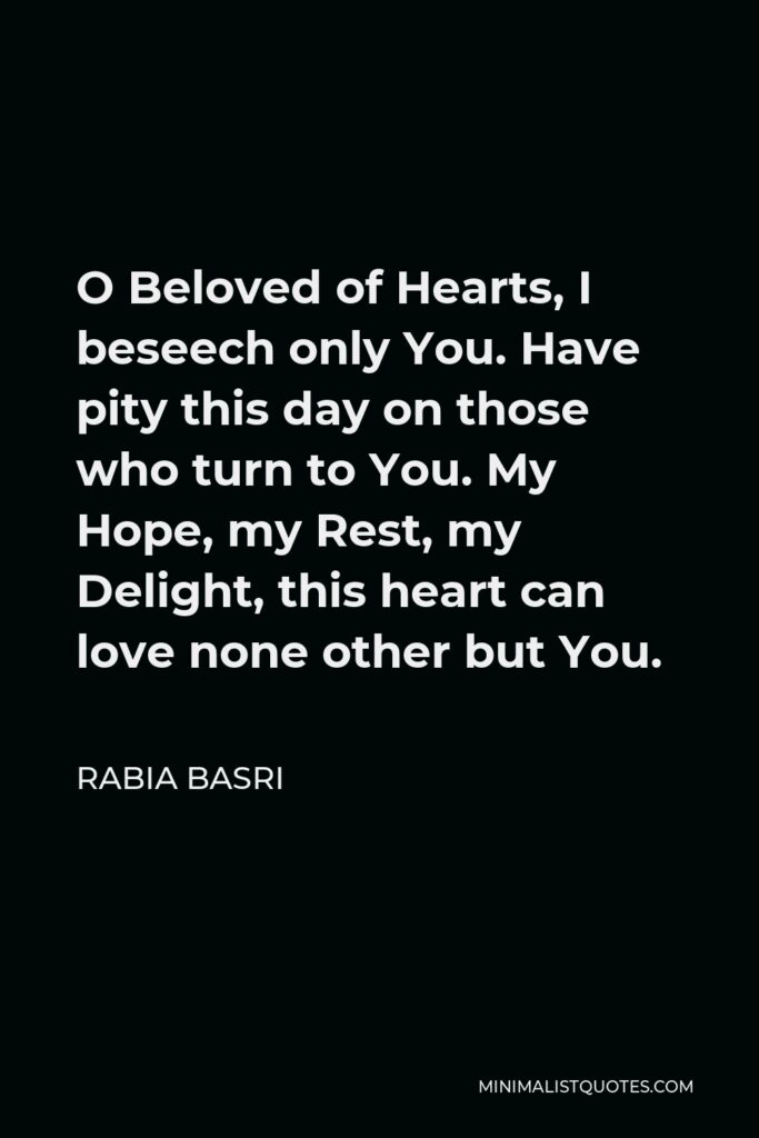 Rabia Basri Quote - O Beloved of Hearts, I beseech only You. Have pity this day on those who turn to You. My Hope, my Rest, my Delight, this heart can love none other but You.