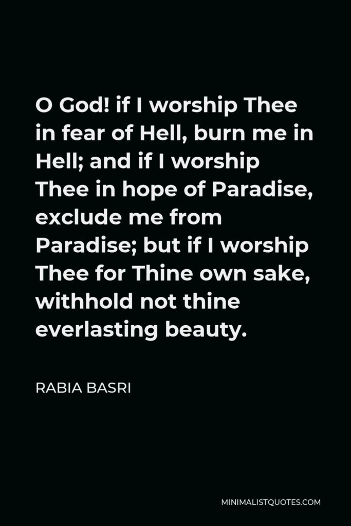 Rabia Basri Quote - O God! if I worship Thee in fear of Hell, burn me in Hell; and if I worship Thee in hope of Paradise, exclude me from Paradise; but if I worship Thee for Thine own sake, withhold not thine everlasting beauty.