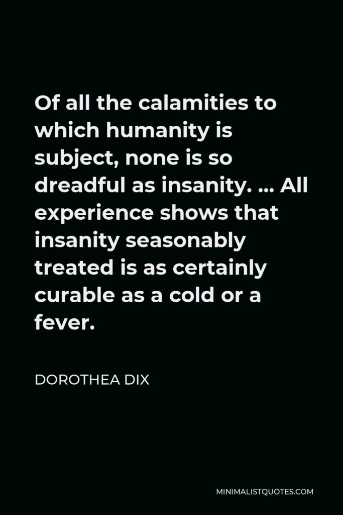Dorothea Dix Quote - Of all the calamities to which humanity is subject, none is so dreadful as insanity. … All experience shows that insanity seasonably treated is as certainly curable as a cold or a fever.