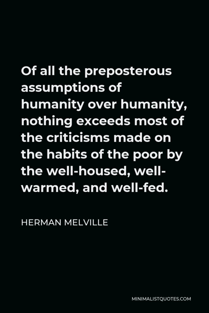 Herman Melville Quote - Of all the preposterous assumptions of humanity over humanity, nothing exceeds most of the criticisms made on the habits of the poor by the well-housed, well- warmed, and well-fed.