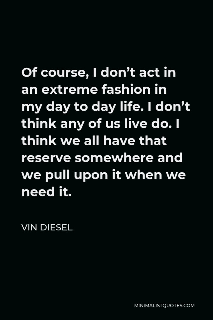 Vin Diesel Quote - Of course, I don’t act in an extreme fashion in my day to day life. I don’t think any of us live do. I think we all have that reserve somewhere and we pull upon it when we need it.