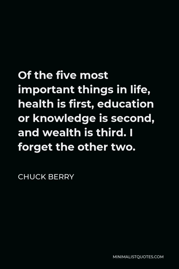 Chuck Berry Quote - Of the five most important things in life, health is first, education or knowledge is second, and wealth is third. I forget the other two.