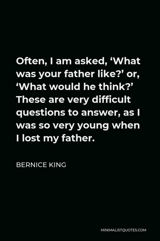 Bernice King Quote - Often, I am asked, ‘What was your father like?’ or, ‘What would he think?’ These are very difficult questions to answer, as I was so very young when I lost my father.