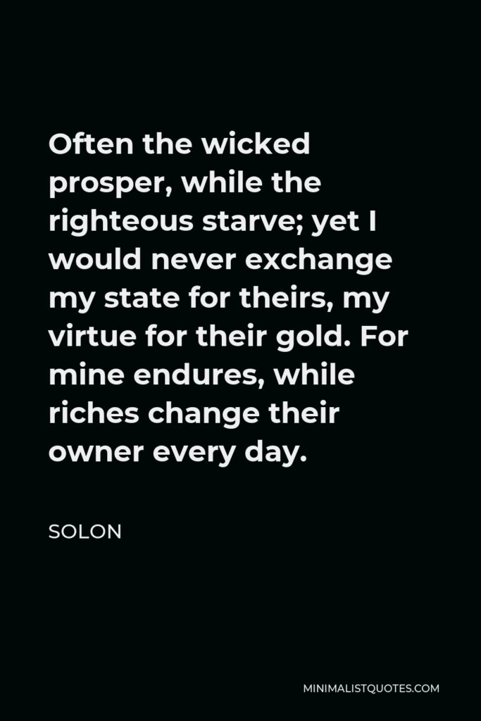 Solon Quote - Often the wicked prosper, while the righteous starve; yet I would never exchange my state for theirs, my virtue for their gold. For mine endures, while riches change their owner every day.