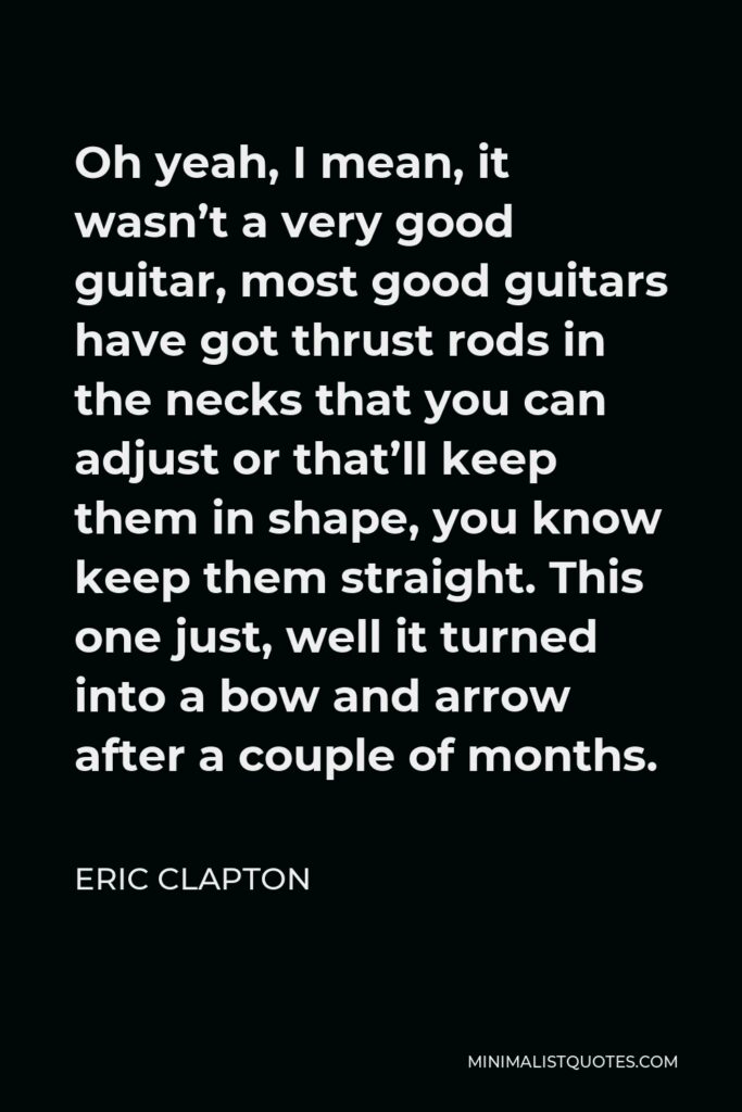 Eric Clapton Quote - Oh yeah, I mean, it wasn’t a very good guitar, most good guitars have got thrust rods in the necks that you can adjust or that’ll keep them in shape, you know keep them straight. This one just, well it turned into a bow and arrow after a couple of months.
