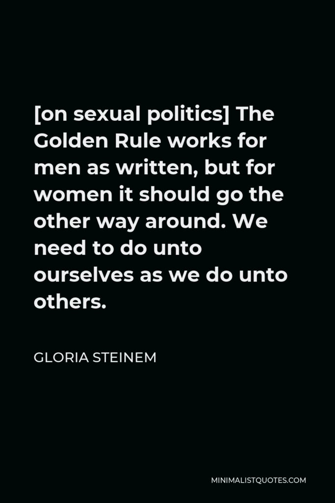 Gloria Steinem Quote - [on sexual politics] The Golden Rule works for men as written, but for women it should go the other way around. We need to do unto ourselves as we do unto others.