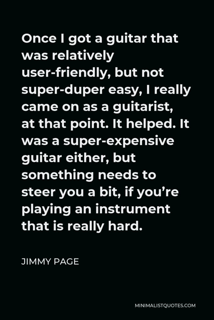 Jimmy Page Quote - Once I got a guitar that was relatively user-friendly, but not super-duper easy, I really came on as a guitarist, at that point. It helped. It was a super-expensive guitar either, but something needs to steer you a bit, if you’re playing an instrument that is really hard.