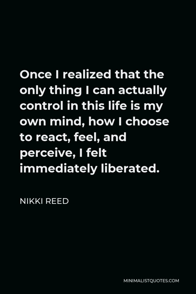 Nikki Reed Quote - Once I realized that the only thing I can actually control in this life is my own mind, how I choose to react, feel, and perceive, I felt immediately liberated.