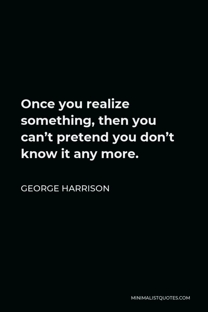 George Harrison Quote - Once you realize something, then you can’t pretend you don’t know it any more.